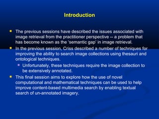 Introduction
 The previous sessions have described the issues associated with
image retrieval from the practitioner perspective -- a problem that
has become known as the ‘semantic gap’ in image retrieval.
 In the previous session, Criss described a number of techniques for
improving the ability to search image collections using thesauri and
ontological techniques.
 Unfortunately, these techniques require the image collection to
be extensively annotated.
 This final session aims to explore how the use of novel
computational and mathematical techniques can be used to help
improve content-based multimedia search by enabling textual
search of un-annotated imagery.
 