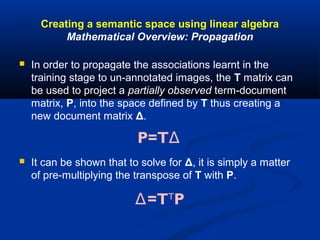 Creating a semantic space using linear algebra
Mathematical Overview: Propagation
 In order to propagate the associations learnt in the
training stage to un-annotated images, the T matrix can
be used to project a partially observed term-document
matrix, P, into the space defined by T thus creating a
new document matrix Δ.
 It can be shown that to solve for Δ, it is simply a matter
of pre-multiplying the transpose of T with P.
P=TΔ
Δ=TT
P
 