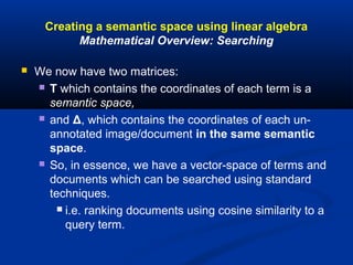 Creating a semantic space using linear algebra
Mathematical Overview: Searching
 We now have two matrices:
 T which contains the coordinates of each term is a
semantic space,
 and Δ, which contains the coordinates of each un-
annotated image/document in the same semantic
space.
 So, in essence, we have a vector-space of terms and
documents which can be searched using standard
techniques.
 i.e. ranking documents using cosine similarity to a
query term.
 