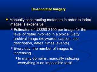 Un-annotated Imagery
 Manually constructing metadata in order to index
images is expensive.
 Estimates of US$50-$100 per image for the
level of detail involved in a typical Getty
archival image (keywords, caption, title,
description, dates, times, events).
 Every day, the number of images is
increasing.
 In many domains, manually indexing
everything is an impossible task!
 
