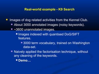Real-world example - K9 Search
 Images of dog related activities from the Kennel Club.
 About 3000 annotated images (noisy keywords).
 ~3600 unannotated images.
 Images indexed with quantised DoG/SIFT
features.
 3000 term vocabulary, trained on Washington
data-set.
 Naively applied the factorisation technique, without
any cleaning of the keywords.
 Demo…
 