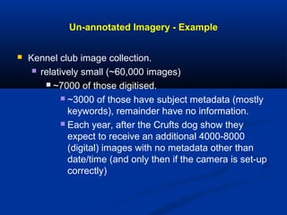 Un-annotated Imagery - Example
 Kennel club image collection.
 relatively small (~60,000 images)
 ~7000 of those digitised.
 ~3000 of those have subject metadata (mostly
keywords), remainder have no information.
 Each year, after the Crufts dog show they
expect to receive an additional 4000-8000
(digital) images with no metadata other than
date/time (and only then if the camera is set-up
correctly)
 