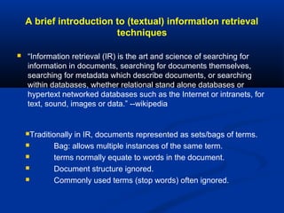 A brief introduction to (textual) information retrieval
techniques
 “Information retrieval (IR) is the art and science of searching for
information in documents, searching for documents themselves,
searching for metadata which describe documents, or searching
within databases, whether relational stand alone databases or
hypertext networked databases such as the Internet or intranets, for
text, sound, images or data.” --wikipedia
Traditionally in IR, documents represented as sets/bags of terms.
 Bag: allows multiple instances of the same term.
 terms normally equate to words in the document.
 Document structure ignored.
 Commonly used terms (stop words) often ignored.
 