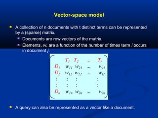 Vector-space model
 A collection of n documents with t distinct terms can be represented
by a (sparse) matrix.
 Documents are row vectors of the matrix.
 Elements, w, are a function of the number of times term i occurs
in document j.
 A query can also be represented as a vector like a document.
T1 T2 … Tt
D1 w11 w21 … wt1
D2 w12 w22 … wt2
: : : :
: : : :
Dn w1n w2n … wtn
 