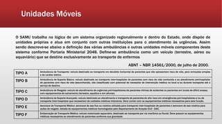 Unidades Móveis
O SAMU trabalha na lógica de um sistema organizado regionalmente e dentro do Estado, onde dispõe de
unidades próprias e atua em conjunto com outras instituições para o atendimento às urgências. Assim
sendo descreve-se abaixo a definição das várias ambulâncias e outras unidades móveis componentes deste
sistema conforme Portaria Ministerial 2048. Define-se ambulância como um veículo (terrestre, aéreo ou
aquaviário) que se destine exclusivamente ao transporte de enfermos
ABNT – NBR 14561/2000, de julho de 2000.
TIPO A Ambulância de Transporte: veículo destinado ao transporte em decúbito horizontal de pacientes que não apresentam risco de vida, para remoções simples
e de caráter eletivo.
TIPO B Ambulância de Suporte Básico: veículo destinado ao transporte inter-hospitalar de pacientes com risco de vida conhecido e ao atendimento pré-hospitalar
de pacientes com risco de vida desconhecido, não classificado com potencial de necessitar de intervenção médica no local e/ou durante transporte até o
serviço de destino.
TIPO C Ambulância de Resgate: veículo de atendimento de urgências pré-hospitalares de pacientes vítimas de acidentes ou pacientes em locais de difícil acesso,
com equipamentos de salvamento (terrestre, aquático e em alturas).
TIPO D Ambulância de Suporte Avançado: veículo destinado ao atendimento e transporte de pacientes de alto risco em emergências pré-hospitalares e/ou de
transporte inter-hospitalar que necessitam de cuidados médicos intensivos. Deve contar com os equipamentos médicos necessários para esta função.
TIPO E Aeronave de Transporte Médico: aeronave de asa fixa ou rotativa utilizada para transporte inter-hospitalar de pacientes e aeronave de asa rotativa para
ações de resgate, dotada de equipamentos médicos homologados pelo Departamento de Aviação Civil - DAC.
TIPO F Embarcação de Transporte Médico: veículo motorizado aquaviário, destinado ao transporte por via marítima ou fluvial. Deve possuir os equipamentos
médicos necessários ao atendimento de pacientes conforme sua gravidade
 