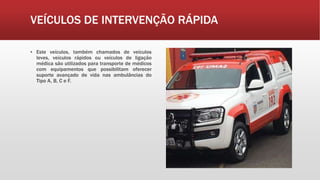 VEÍCULOS DE INTERVENÇÃO RÁPIDA
▪ Este veículos, também chamados de veículos
leves, veículos rápidos ou veículos de ligação
médica são utilizados para transporte de médicos
com equipamentos que possibilitam oferecer
suporte avançado de vida nas ambulâncias do
Tipo A, B, C e F.
 