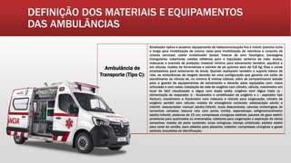DEFINIÇÃO DOS MATERIAIS E EQUIPAMENTOS
DAS AMBULÂNCIAS
Ambulância de
Transporte (Tipo C):
Sinalizador óptico e acústico; equipamento de radiocomunicação fixo e móvel; prancha curta
e longa para imobilização de coluna; talas para imobilização de membros e conjunto de
colares cervicais; colete imobilizador dorsal; frascos de soro fisiológico; bandagens
triangulares; cobertores; coletes refletivos para a tripulação; lanterna de mão; óculos,
máscaras e aventais de proteção; material mínimo para salvamento terrestre, aquático e
em alturas; maleta de ferramentas e extintor de pó químico seco de 0,8 kg; fitas e cones
sinalizadores para isolamento de áreas. Quando realizarem também o suporte básico de
vida, as ambulâncias de resgate deverão ter uma configuração que garanta um salão de
atendimento às vítimas de, no mínimo 8 metros cúbicos, além de compartimento isolado
para a guarda de equipamentos de salvamento e deverão estar equipadas com: maca
articulada e com rodas; instalação de rede de oxigênio com cilindro, válvula, manômetro em
local de fácil visualização e régua com dupla saída; oxigênio com régua tripla (a -
alimentação do respirador; b - fluxômetro e umidificador de oxigênio e c - aspirador tipo
Venturi); manômetro e fluxômetro com máscara e chicote para oxigenação; cilindro de
oxigênio portátil com válvula; maleta de emergência contendo: estetoscópio adulto e
infantil; ressuscitador manual adulto/infantil, luvas descartáveis; cânulas orofaríngeas de
tamanhos variados; tesoura reta com ponta romba; esparadrapo; esfigmomanômetro
adulto/infantil; ataduras de 15 cm; compressas cirúrgicas estéreis; pacotes de gaze estéril;
protetores para queimados ou eviscerados; cateteres para oxigenação e aspiração de vários
tamanhos; maleta de parto contendo: luvas cirúrgicas; clamps umbilicais; estilete estéril
para corte do cordão; saco plástico para placenta; cobertor; compressas cirúrgicas e gazes
estéreis; braceletes de identificação;
 