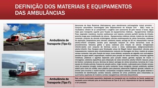 DEFINIÇÃO DOS MATERIAIS E EQUIPAMENTOS
DAS AMBULÂNCIAS
Ambulância de
Transporte (Tipo E):
Aeronaves de Asas Rotativas (Helicópteros) para atendimento pré-hospitalar móvel primário: -
Conjunto aeromédico (homologado pelo Departamento de Aviação Civil – DAC): maca ou
incubadora; cilindro de ar comprimido e oxigênio com autonomia de pelo menos 2 horas; régua
tripla para transporte; suporte para fixação de equipamentos médicos; - Equipamentos médicos
fixos: respirador mecânico; monitor cardioversor com bateria; oxímetro portátil; bomba de infusão;
prancha longa para imobilização de coluna; - Equipamentos médicos móveis: maleta de vias aéreas
contendo: conjunto de cânulas orofaríngeas; cânulas endotraqueais de vários tamanhos; cateteres
de aspiração; adaptadores para cânulas; cateteres nasais; seringa de 20 ml; ressuscitador manual
adulto/infantil completo; sondas para aspiração traqueal de vários tamanhos; luvas de
procedimentos; lidocaína geléia e spray; cadarços para fixação de cânula; laringoscópio
infantil/adulto com conjunto de lâminas curvas e retas; estetoscópio; esfigmomanômetro
adulto/infantil;; fios; fios-guia para Entubação; pinça de Magyll; bisturi descartável; cânulas para
traqueostomia; material para cricotiroidostomia; conjunto de drenagem de tórax; maleta de acesso
venoso contendo: tala para fixação de braço; luvas estéreis; recipiente de algodão com anti-séptico;
pacotes de gaze estéril; esparadrapo; material para punção de vários tamanhos, incluindo agulhas
metálicas, plásticas e agulhas especiais para punção óssea; garrote; equipos de macro e
microgotas; cateteres específicos para dissecção de veias tamanhos adulto/infantil; tesoura; pinça
de Kocher; cortadores de soro; lâminas de bisturi; seringas de vários tamanhos; torneiras de 3 vias;
equipo de infusão polivias; frascos de solução salina, ringer lactato, e glicosada para infusão venosa;
caixa de pequena cirurgia; maleta de parto contendo: luvas cirúrgicas; clamps umbilicais; estilete
estéril para corte do cordão; saco plástico para placenta; absorvente higiênico grande; cobertor ou
similar para envolver o recém-nascido; compressas cirúrgicas estéreis, pacotes de gases estéreis e
braceletes de identificação; sondas vesicais; coletores de urina; protetores para eviscerados ou
queimados; espátulas de madeira; sondas nasogástricas; eletrodos descartáveis;
Ambulância de
Transporte (Tipo F):
Este veículo motorizado aquaviário, destinado ao transporte por via marítima ou fluvial, poderá ser
equipado como indicado para as Ambulâncias de Tipo A, B, ou D, dependendo do tipo de assistência
a ser prestada.
 