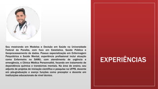 EXPERIÊNCIAS
Sou mestrando em Modelos e Decisão em Saúde na Universidade
Federal da Paraíba, com foco em Estatística, Saúde Pública e
Geoprocessamento de dados. Possuo especialização em Enfermagem
Psiquiátrica e Saúde Mental, experiência profissional inclui atuação
como Enfermeiro no SAMU, com atendimento de urgência e
emergência, e Clínica Médica Personnalité, focando em tratamento de
dependência química e transtornos mentais. Na área de ensino, sou
adjunto de projetos de iniciação científica e pesquisa na UFPB, docente
em pós-graduação e exerço funções como preceptor e docente em
instituições educacionais de nível técnico.
 