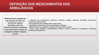 DEFINIÇÃO DOS MEDICAMENTOS DAS
AMBULÂNCIAS
Medicamentos obrigatórios
que deverão constar nos
veículos de suporte
avançado, seja nos
veículos terrestres, aquáticos
e nas aeronaves ou naves de
transporte médico (Classes
D, E F):
- Lidocaína sem vasoconstritor; adrenalina, epinefrina, atropina; dopamina; aminofilina; dobutamina;
hidrocortisona; glicose 50%;
- Soros: glicosado 5%; fisiológico 0,9%; ringer lactato;
- Psicotrópicos: hidantoína; meperidina; diazepan; midazolan;
- Medicamentos para analgesia e anestesia: fentanil, ketalar, quelicin;
- Outros: água destilada; metoclopramida; dipirona; hioscina; dinitrato de isossorbitol; furosemide;
amiodarona; lanatosideo C.
 
