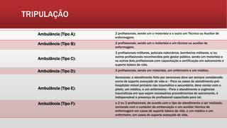 TRIPULAÇÃO
Ambulância (Tipo A): 2 profissionais, sendo um o motorista e o outro um Técnico ou Auxiliar de
enfermagem.
Ambulância (Tipo B): 2 profissionais, sendo um o motorista e um técnico ou auxiliar de
enfermagem.
Ambulância (Tipo C):
3 profissionais militares, policiais rodoviários, bombeiros militares, e/ou
outros profissionais reconhecidos pelo gestor público, sendo um motorista e
os outros dois profissionais com capacitação e certificação em salvamento e
suporte básico de vida.
Ambulância (Tipo D): 3 profissionais, sendo um motorista, um enfermeiro e um médico.
Ambulância (Tipo E):
Aeronaves: o atendimento feito por aeronaves deve ser sempre considerado
como de suporte avançado de vida e: - Para os casos de atendimento pré-
hospitalar móvel primário não traumático e secundário, deve contar com o
piloto, um médico, e um enfermeiro; - Para o atendimento a urgências
traumáticas em que sejam necessários procedimentos de salvamento, é
indispensável a presença de profissional capacitado para tal.
Ambulância (Tipo F): a 2 ou 3 profissionais, de acordo com o tipo de atendimento a ser realizado,
contando com o condutor da embarcação e um auxiliar/técnico de
enfermagem em casos de suporte básico de vida, e um médico e um
enfermeiro, em casos de suporte avançado de vida.
 
