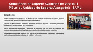 Ambulância de Suporte Avançado de Vida (UTI
Móvel ou Unidade de Suporte Avançado)) - SAMU
Competências
Um dos níveis de resposta do serviço de APH Móvel, a um pedido de atendimento de urgência, avaliado
e priorizado pelo médico regulador como potencialmente grave.
A equipe do SAV é composta por médico, enfermeiro e condutor. Segundo o parâmetro populacional
calcula-se uma ambulância SAV para 400.000hab.
Veículo destinado ao atendimento e transporte de pacientes com alto risco em urgências pré-
hospitalares ou transporte inter-hospitalar que necessitem de cuidados médicos intensivos.
Dispõe de equipamentos e materiais para realização de procedimentos complexos e avançados de
reanimação e estabilização, realizados por médico e enfermeiro.
 