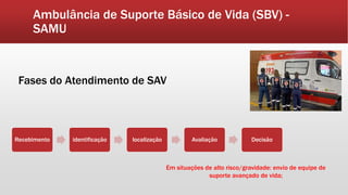 Ambulância de Suporte Básico de Vida (SBV) -
SAMU
Fases do Atendimento de SAV
Recebimento identificação localização Avaliação Decisão
Em situações de alto risco/gravidade: envio de equipe de
suporte avançado de vida;
 