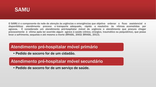 SAMU
O SAMU é o componente da rede de atenção às urgências e emergências que objetiva ordenar o fluxo assistencial e
disponibilizar atendimento precoce e transporte adequado, rápido e resolutivo às vítimas acometidas por
agravos. É considerado um atendimento pré-hospitalar móvel de urgência o atendimento que procura chegar
precocemente à vítima após ter ocorrido algum agravo à saúde (clínico, cirúrgico, traumático ou psiquiátrico), que possa
levar a sofrimento, sequelas e até mesmo a morte (BRASIL, 2002; BRASIL, 2013).
Atendimento pré-hospitalar móvel primário
•Pedido de socorro for de um cidadão.
Atendimento pré-hospitalar móvel secundário
•Pedido de socorro for de um serviço de saúde.
 