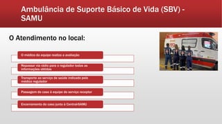Ambulância de Suporte Básico de Vida (SBV) -
SAMU
O Atendimento no local:
O médico da equipe realiza a avaliação
Repassar via rádio para o regulador todas as
informações obtidas
Transporte ao serviço de saúde indicado pelo
médico regulador
Passagem do caso à equipe do serviço receptor
Encerramento do caso junto à Central-SAMU
 