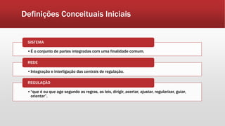 Definições Conceituais Iniciais
•É o conjunto de partes integradas com uma finalidade comum.
SISTEMA
•Integração e interligação das centrais de regulação.
REDE
•“que é ou que age segundo as regras, as leis, dirigir, acertar, ajustar, regularizar, guiar,
orientar”.
REGULAÇÃO
 
