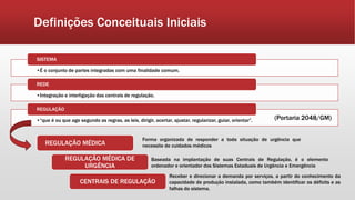 Definições Conceituais Iniciais
•É o conjunto de partes integradas com uma finalidade comum.
SISTEMA
•Integração e interligação das centrais de regulação.
REDE
•“que é ou que age segundo as regras, as leis, dirigir, acertar, ajustar, regularizar, guiar, orientar”.
REGULAÇÃO
REGULAÇÃO MÉDICA
REGULAÇÃO MÉDICA DE
URGÊNCIA
Forma organizada de responder a toda situação de urgência que
necessite de cuidados médicos
Baseada na implantação de suas Centrais de Regulação, é o elemento
ordenador e orientador dos Sistemas Estaduais de Urgência e Emergência
(Portaria 2048/GM)
CENTRAIS DE REGULAÇÃO
Receber e direcionar a demanda por serviços, a partir do conhecimento da
capacidade de produção instalada, como também identificar os déficits e as
falhas do sistema.
 