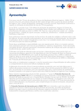 Com pouco mais de 10 anos de existência o Serviço de Atendimento Móvel de Urgência - SAMU 192 se
anuncia como mais uma potente instituição do SUS, capaz de ligar todos os pontos de atenção da Rede
de Urgência. Suas Centrais de Regulação, distribuídas no território nacional, disponibilizam acolhimento e
resposta às solicitações de atendimento de mais de 75% da população.
Só em 2014, a previsão é que 13,6 milhões de solicitações de atendimento cheguem às Centrais de
Regulação das Urgências e a resposta às necessidades desses cidadãos será realizada por mais de 55
mil proﬁssionais de saúde que atuam no SAMU 192. Para isso, esses proﬁssionais contam com unidades
de suporte básico, unidades de suporte avançado, motolâncias, ambulanchas e unidades aeromédicas
habilitadas e disponíveis.
Esses proﬁssionais exercitam diariamente uma luta em favor da saúde dos cidadãos e enfrentam toda a sorte
de urgências, do parto à parada cardiorrespiratória, da crise convulsiva ao politraumatizado, da intoxicação
à queimadura, da dor no peito à hipoglicemia e muito mais. É um verdadeiro desaﬁo diário na busca por
uma oferta de ações de saúde de qualidade.
Diante dessa variabilidade e imprevisibilidade, para uma resposta pronta, eﬁcaz e no momento oportuno,
esses proﬁssionais precisam muito mais do que ambulâncias, materiais e equipamentos. A boa estruturação,
uma gestão eﬁciente, educação permanente e ferramentas modernas de condução das ações e de apoio à
tomada de decisão, podem auxiliar muito.
O Ministério da Saúde tem efetivado ações que buscam o desenvolvimento institucional do SUS com
intervenções tecnológicas, gerenciais e de capacitação por meio do Programa de Apoio ao Desenvolvimento
Institucional do SUS (PROADI-SUS) com a ajuda de importantes parceiros. Para o SAMU e a Rede de
Urgência, dentre as várias ações de impacto que estão sendo desenvolvidas destacam-se a Capacitação
Nacional dos Proﬁssionais do SUS que já alcançou mais de 15 mil proﬁssionais do SAMU e a elaboração
dos “Protocolos de Intervenção para o SAMU 192”.
Essas ações se complementam e preparam o caminho necessário para a disponibilização da melhor prática
e consequentemente do alcance de melhores resultados de saúde.
A elaboração de protocolos clínicos é internacionalmente reconhecida como uma ação efetiva para a
melhoria de processos assistenciais e de gestão em saúde. Diante da forte presença do SAMU em todo o
país, tais protocolos se concretizam como uma importante ação para o aprimoramento da qualidade da
assistência prestada e com potencial impacto sobre toda a Rede de Atenção às Urgências e seus resultados.
Nesse momento importante da evolução do SUS, apresento o 1º grupo de Protocolos Nacionais de
Intervenção para o SAMU 192 para as modalidades de Suporte Avançado e Suporte Básico lançado pelo
Ministério da Saúde em parceria com o Hospital Alemão Oswaldo Cruz por meio do PROADI. São temas
relevantes que foram selecionados por seu impacto na morbimortalidade, sua frequência como motivo de
solicitação ou sua importância para a estruturação dos serviços ou da Rede. O 2º Grupo de protocolos já
está em desenvolvimento e seu lançamento, para complementação do material ora lançado, está previsto
para o início de 2015.
Os Protocolos Nacionais de Intervenção para o SAMU 192 foram construídos a partir da análise de
experiências nacionais e internacionais de desenvolvimento de protocolos, da análise da legislação
brasileira que rege o exercício proﬁssional das diferentes categorias envolvidas no cuidado e sua base
fundamental foi composta pela literatura cientíﬁca mais recente sobre cada tema.
Protocolo Samu 192
SUPORTE BÁSICO DE VIDA
Apresentação
1/2Elaboração: Agosto/2014
Revisão: Abril/2015
 