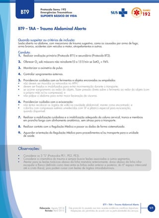 1/1
BT9 – TAA – Trauma Abdominal Aberto
Protocolo Samu 192
Emergências Traumáticas
SUPORTE BÁSICO DE VIDA
BT9 – TAA – Trauma Abdominal Aberto
Este protocolo foi pautado nas mais recentes evidências cientíﬁcas disponíveis.
Adaptações são permitidas de acordo com as particularidades dos serviços.
Elaboração: Agosto/2014
Revisão: Abril/2015
BT9
Quando suspeitar ou critérios de inclusão:
Lesão aberta no abdome, com mecanismo de trauma sugestivo, como os causados por arma de fogo,
arma branca, acidentes com veículos a motor, atropelamentos e outros.
Conduta:
1. Realizar avaliação primária (Protocolo BT1) e secundária (Protocolo BT2).
2. Oferecer O2
sob máscara não reinalante10 a 15 l/min se SatO2
< 94%.
3. Monitorizar a oximetria de pulso.
4. Controlar sangramentos externos.
5. Providenciar cuidados com os ferimentos e objetos encravados ou empalados:
• não devem ser movidos ou removidos no APH;
• devem ser ﬁxados e imobilizados para evitar movimentação durante o transporte;
• se ocorrer sangramento ao redor do objeto, fazer pressão direta sobre o ferimento ao redor do objeto (com
a própria mão e/ou compressas); e
• não palpar o abdome para evitar maior laceração de vísceras.
6. Providenciar cuidados com a evisceração:
• não tentar recolocar os órgãos de volta na cavidade abdominal, manter como encontrado; e
• cobri-los com compressas estéreis umedecidas com SF e plástico especial para evisceração,
quando disponível.
7. Realizar a mobilização cuidadosa e a imobilização adequada da coluna cervical, tronco e membros
em prancha longa com alinhamento anatômico, sem atraso para o transporte.
8. Realizar contato com a Regulação Médica e passar os dados de forma sistematizada.
9. Aguardar orientação da Regulação Médica para procedimentos e/ou transporte para a unidade
de saúde.
Observações:
• Considerar os 3 “S” (Protocolos PE1, PE2, PE3).
• Considerar a cinemática do trauma e sempre buscar lesões associadas a outros segmentos.
• Atentar para as lesões torácicas abaixo da linha mamária anteriormente, dorso abaixo da linha infra-
escapular e ﬂanco (deﬁnido como área entre as linhas axilar anterior e posterior, do 6º espaço intercostal
até a crista ilíaca), pois podem cursar com lesões de órgãos intra-abdominais.
 