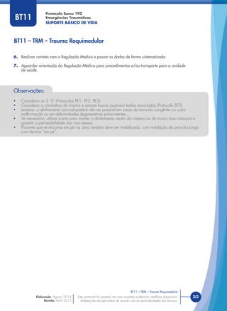 Este protocolo foi pautado nas mais recentes evidências cientíﬁcas disponíveis.
Adaptações são permitidas de acordo com as particularidades dos serviços.
2/2
Protocolo Samu 192
Emergências Traumáticas
SUPORTE BÁSICO DE VIDA
Este protocolo foi pautado nas mais recentes evidências cientíﬁcas disponíveis.
Adaptações são permitidas de acordo com as particularidades dos serviços.
BT11
Observações:
• Considerar os 3 “S” (Protocolos PE1, PE2, PE3).
• Considerar a cinemática do trauma e sempre buscar possíveis lesões associadas (Protocolo BT3).
• Lembrar: o alinhamento cervical poderá não ser possível em casos de torcicolo congênito ou outra
malformação ou em deformidades degenerativas pré-existentes.
• Se necessário, utilizar coxim para manter o alinhamento neutro da cabeça ou do tronco (nas crianças) e
garantir a permeabilidade das vias aéreas.
• Paciente que se encontra em pé na cena também deve ser imobilizado, com instalação de prancha longa
com técnica “em pé”.
6. Realizar contato com a Regulação Médica e passar os dados de forma sistematizada.
7. Aguardar orientação da Regulação Médica para procedimentos e/ou transporte para a unidade
de saúde.
BT11 – TRM – Trauma Raquimedular
BT11 – TRM – Trauma Raquimedular
Elaboração: Agosto/2014
Revisão: Abril/2015
 