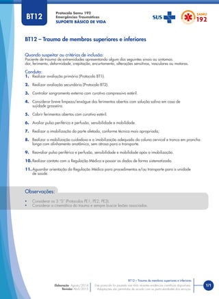 1/1
BT12 – Trauma de membros superiores e inferiores
Protocolo Samu 192
Emergências Traumáticas
SUPORTE BÁSICO DE VIDA
BT12 – Trauma de membros superiores e inferiores
Este protocolo foi pautado nas mais recentes evidências cientíﬁcas disponíveis.
Adaptações são permitidas de acordo com as particularidades dos serviços.
Elaboração: Agosto/2014
Revisão: Abril/2015
BT12
Quando suspeitar ou critérios de inclusão:
Paciente de trauma de extremidades apresentando algum dos seguintes sinais ou sintomas:
dor, ferimento, deformidade, crepitação, encurtamento, alterações sensitivas, vasculares ou motoras.
Conduta:
1. Realizar avaliação primária (Protocolo BT1).
2. Realizar avaliação secundária (Protocolo BT2).
3. Controlar sangramento externo com curativo compressivo estéril.
4. Considerar breve limpeza/enxágue dos ferimentos abertos com solução salina em caso de
sujidade grosseira.
5. Cobrir ferimentos abertos com curativo estéril.
6. Avaliar pulso periférico e perfusão, sensibilidade e mobilidade.
7. Realizar a imobilização da parte afetada, conforme técnica mais apropriada;
8. Realizar a mobilização cuidadosa e a imobilização adequada da coluna cervical e tronco em prancha
longa com alinhamento anatômico, sem atraso para o transporte.
9. Reavaliar pulso periférico e perfusão, sensibilidade e mobilidade após a imobilização.
10. Realizar contato com a Regulação Médica e passar os dados de forma sistematizada.
11. Aguardar orientação da Regulação Médica para procedimentos e/ou transporte para a unidade
de saúde.
Observações:
• Considerar os 3 “S” (Protocolos PE1, PE2, PE3).
• Considerar a cinemática do trauma e sempre buscar lesões associadas.
 
