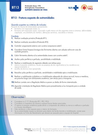 BT13 - Fratura exposta de extremidades
Quando suspeitar ou critérios de inclusão:
Paciente de trauma de extremidade apresentando:
• ferimento com exposição óssea; ou
• ferimento sem exposição óssea, associado a pelo menos um dos seguintes sinais e sintomas: deformidade,
crepitação, encurtamento do membro, alterações sensitivas, vasculares e motoras.
Conduta:
1. Realizar avaliação primária (Protocolo BT1).
2. Realizar avaliação secundária (Protocolo BT2).
3. Controlar sangramento externo com curativo compressivo estéril.
4. Considerar breve limpeza/enxágue dos ferimentos abertos com solução salina em caso de
sujidade grosseira.
5. Cobrir ferimentos abertos e/ou extremidades ósseas com curativo estéril.
6. Avaliar pulso periférico e perfusão, sensibilidade e mobilidade.
7. Realizar a imobilização do segmento afetado com ênfase para:
• retorno à posição anatômica, exceto se presença de dor signiﬁcativa e/ou resistência ao
reposicionamento; e
• escolha da técnica mais apropriada.
8. Reavaliar pulso periférico e perfusão, sensibilidade e mobilidade após a imobilização.
9. Realizar a mobilização cuidadosa e a imobilização adequada da coluna cervical, tronco e membros,
em prancha longa com alinhamento anatômico, sem atraso para o transporte;
10. Realizar contato com a Regulação Médica e passar os dados de forma sistematizada.
11. Aguardar orientação da Regulação Médica para procedimentos e/ou transporte para a unidade
de saúde.
Observações:
• Considerar os 3 “S” (Protocolos PE1, PE2, PE3).
• Considerar a cinemática do trauma e sempre buscar lesões associadas.
• O retorno à posição anatômica pode aliviar a compressão de artérias ou nervos e melhorar a perfusão
e a função neurológica.
• Não recolocar o osso exposto para o interior do ferimento.
• Se as extremidades ósseas se retraírem para dentro da ferida durante a imobilização, anotar essa
informação na Ficha de Atendimento que deverá ser passada para a equipe do hospital.
Protocolo Samu 192
Emergências Traumáticas
SUPORTE BÁSICO DE VIDA
1/1
BT13 - Fratura exposta de extremidades
Este protocolo foi pautado nas mais recentes evidências cientíﬁcas disponíveis.
Adaptações são permitidas de acordo com as particularidades dos serviços.
Elaboração: Agosto/2014
Revisão: Abril/2015
BT13
 
