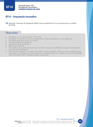Este protocolo foi pautado nas mais recentes evidências cientíﬁcas disponíveis.
Adaptações são permitidas de acordo com as particularidades dos serviços.
Elaboração: Agosto/2014
Revisão: Abril/2015
2/2
Protocolo Samu 192
Emergências Traumáticas
SUPORTE BÁSICO DE VIDA
Este protocolo foi pautado nas mais recentes evidências cientíﬁcas disponíveis.
Adaptações são permitidas de acordo com as particularidades dos serviços.
BT14
Observações:
• Considerar os 3 “S” (Protocolos PE1, PE2, PE3).
• Considerar a cinemática do trauma e sempre buscar lesões associadas em outros segmentos.
• Na identiﬁcação deve constar, no mínimo:
• nome do paciente (se disponível);
• segmento ou parte amputada; e
• data e hora do evento.
• Os cuidados com a parte amputada visam aumentar o tempo de viabilidade do segmento amputado em
caso de eventual reimplante.
• Não retardar o transporte na tentativa de localizar a parte amputada. Policiais ou outros auxiliares devem
permanecer no local para procurá-la e devem ser orientados quanto aos cuidados e à forma de transportá-la,
sendo informados sobre o hospital de destino do paciente.
BT14 – Amputação traumática
BT14 – Amputação traumática
12. Aguardar orientação da Regulação Médica para procedimentos e/ou transporte para a unidade
de saúde.
 