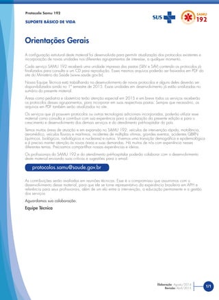 A conﬁguração estrutural deste material foi desenvolvida para permitir atualização dos protocolos existentes e
incorporação de novas unidades nos diferentes agrupamentos de interesse, a qualquer momento.
Cada serviço SAMU 192 receberá uma unidade impressa das pastas (SBV e SAV) contendo os protocolos já
ﬁnalizados para consulta e um CD para reprodução. Esses mesmos arquivos poderão ser baixados em PDF do
site do Ministério da Saúde (www.saude.gov.br).
Nossa Equipe Técnica está trabalhando no desenvolvimento de novos protocolos e alguns deles deverão ser
disponibilizados ainda no 1º semestre de 2015. Essas unidades em desenvolvimento já estão sinalizadas no
sumário do presente material.
Áreas como pediatria e obstetrícia terão atenção especial em 2015 e em breve todos os serviços receberão
os protocolos desses agrupamentos, para incorporar em suas respectivas pastas. Sempre que necessário, os
arquivos em PDF também serão atualizados no site.
Os serviços que já possuem protocolos ou outras tecnologias adicionais incorporadas, poderão utilizar esse
material como consulta e contribuir com sua experiência para a atualização da presente edição e para o
crescimento e desenvolvimento dos demais serviços e do atendimento pré-hospitalar do país.
Temos muitas áreas de atuação e em expansão no SAMU 192: veículos de intervenção rápida, motolância,
aeromédico, veículos ﬂuviais e marítimos, incidentes de múltiplas vítimas, grandes eventos, acidentes QBRN
(químicos, biológicos, radiológicos e nucleares) e outros. Vivemos uma transição demográﬁca e epidemiológica
e é preciso manter atenção às novas áreas e suas demandas. Há muitos de nós com experiência nesses
diferentes temas. Precisamos compartilhar nossas experiências e ideias.
Os proﬁssionais do SAMU 192 e do atendimento pré-hospitalar poderão colaborar com o desenvolvimento
deste material enviando suas críticas e sugestões para o email:
As contribuições serão avaliadas em reuniões técnicas. Esse é o compromisso que assumimos com o
desenvolvimento desse material, para que ele se torne representativo da experiência brasileira em APH e
referência para seus proﬁssionais, além de um elo entre a intervenção, a educação permanente e a gestão
dos serviços.
Aguardamos sua colaboração.
Equipe Técnica
Protocolo Samu 192
SUPORTE BÁSICO DE VIDA
Orientações Gerais
1/1Elaboração: Agosto/2014
Revisão: Abril/2015
protocolos.samu@saude.gov.br
 
