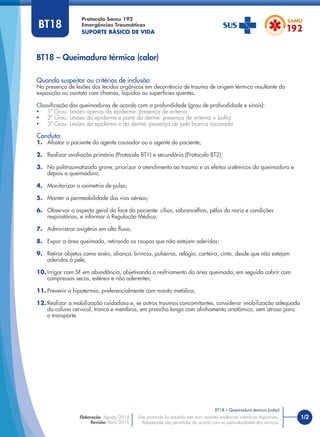 1/2
BT18 – Queimadura térmica (calor)
Protocolo Samu 192
Emergências Traumáticas
SUPORTE BÁSICO DE VIDA
BT18 – Queimadura térmica (calor)
Este protocolo foi pautado nas mais recentes evidências cientíﬁcas disponíveis.
Adaptações são permitidas de acordo com as particularidades dos serviços.
Elaboração: Agosto/2014
Revisão: Abril/2015
BT18
Quando suspeitar ou critérios de inclusão:
Na presença de lesões dos tecidos orgânicos em decorrência de trauma de origem térmica resultante da
exposição ou contato com chamas, líquidos ou superfícies quentes.
Classiﬁcação das queimaduras de acordo com a profundidade (grau de profundidade e sinais):
• 1º Grau: Lesões apenas da epiderme: presença de eritema
• 2º Grau: Lesões da epiderme e parte da derme: presença de eritema + bolha
• 3º Grau: Lesões da epiderme e da derme: presença de pele branca nacarada
Conduta:
1. Afastar o paciente do agente causador ou o agente do paciente;
2. Realizar avaliação primária (Protocolo BT1) e secundária (Protocolo BT2);
3. No politraumatizado grave, priorizar o atendimento ao trauma e os efeitos sistêmicos da queimadura e
depois a queimadura;
4. Monitorizar a oximetria de pulso;
5. Manter a permeabilidade das vias aéreas;
6. Observar o aspecto geral da face do paciente: cílios, sobrancelhas, pêlos do nariz e condições
respiratórias, e informar à Regulação Médica;
7. Administrar oxigênio em alto ﬂuxo;
8. Expor a área queimada, retirando as roupas que não estejam aderidas;
9. Retirar objetos como anéis, aliança, brincos, pulseiras, relógio, carteira, cinto, desde que não estejam
aderidos à pele;
10. Irrigar com SF em abundância, objetivando o resfriamento da área queimada; em seguida cobrir com
compressas secas, estéreis e não aderentes;
11. Prevenir a hipotermia, preferencialmente com manta metálica;
12. Realizar a mobilização cuidadosa e, se outros traumas concomitantes, considerar imobilização adequada
da coluna cervical, tronco e membros, em prancha longa com alinhamento anatômico, sem atraso para
o transporte.
 