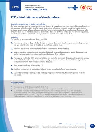 1/1
BT20 – Intoxicação por monóxido de carbono
Protocolo Samu 192
Emergências Traumáticas
SUPORTE BÁSICO DE VIDA
BT20 – Intoxicação por monóxido de carbono
Este protocolo foi pautado nas mais recentes evidências cientíﬁcas disponíveis.
Adaptações são permitidas de acordo com as particularidades dos serviços.
Elaboração: Agosto/2014
Revisão: Abril/2015
BT20
Quando suspeitar ou critérios de inclusão:
Paciente em área de risco, como as próximas a sistema de aquecimento avariado em ambiente mal ventilado,
garagens de automóveis com o motor ligado ou próximo a focos de incêndio, com presença de sinais e
sintomas gerais como: cefaleia, náuseas, vômitos, tonturas, diminuição de acuidade visual, fraqueza, pele
e/ou mucosas cor de framboesa ou rosa carminado, dispneia, arritmias cardíacas, dor torácica isquêmica,
insuﬁciência cardíaca, hipotensão, síncope, confusão mental, convulsão, coma, PCR.
Conduta:
1. Avaliar a segurança da cena (Protocolo PE1).
2. Considerar apoio do Corpo de Bombeiros, através da Central de Regulação, na suspeita de presença
do gás no ambiente, para a retirada do paciente da área de risco.
3. Realizar a avaliação primária (Protocolo BT1) e secundária (Protocolo BT2).
4. Ofertar oxigênio na máxima concentração disponível, independentemente da leitura da oximetria de
pulso, de preferência com máscara não reinalante com O2
a 15 l/min.
5. Considerar ventilação BVM com reservatório, nos pacientes com sinais de queimaduras de vias aéreas,
instabilidade hemodinâmica, alterações neurológicas ou sinais clínicos de insuﬁciência respiratória,
independentemente da leitura da oximetria de pulso.
6. Nas crises convulsivas (Protocolo BC16).
7. Realizar contato com a Regulação Médica e passar os dados de forma sistematizada.
8. Aguardar orientação da Regulação Médica para procedimentos e/ou transporte para a unidade
de saúde.
Observações:
• Considerar os 3 “S” (Protocolos PE1, PE2, PE3).
• Considerar a cinemática do trauma e sempre buscar possíveis lesões associadas.
• A oximetria normal é um achado característico. O monóxido de carbono (CO) tem aﬁnidade
aproximadamente 200 vezes maior pela hemoglobina-Hb do que o oxigênio. Dependendo da
porcentagem de ligação do CO à Hb, ocorrerá hipoxemia celular, porém com oximetria periférica
inalterada, pois o oxímetro não diferencia a oxihemoglobina da carboxihemoglobina.
 