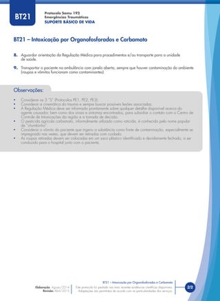 Este protocolo foi pautado nas mais recentes evidências cientíﬁcas disponíveis.
Adaptações são permitidas de acordo com as particularidades dos serviços.
Elaboração: Agosto/2014
Revisão: Abril/2015
2/2
Protocolo Samu 192
Emergências Traumáticas
SUPORTE BÁSICO DE VIDA
Este protocolo foi pautado nas mais recentes evidências cientíﬁcas disponíveis.
Adaptações são permitidas de acordo com as particularidades dos serviços.
BT21
Observações:
• Considerar os 3 “S” (Protocolos PE1, PE2, PE3).
• Considerar a cinemática do trauma e sempre buscar possíveis lesões associadas.
• A Regulação Médica deve ser informada prontamente sobre qualquer detalhe disponível acerca do
agente causador, bem como dos sinais e sintomas encontrados, para subsidiar o contato com o Centro de
Controle de Intoxicações da região e a tomada de decisão.
• O pesticida agrícola carbamato, informalmente utilizado como raticida, é conhecido pelo nome popular
de “chumbinho”.
• Considerar o vômito do paciente que ingeriu a substância como fonte de contaminação, especialmente se
impregnado nas vestes, que devem ser retiradas com cuidado.
• As roupas retiradas devem ser colocadas em um saco plástico identiﬁcado e devidamente fechado, a ser
conduzido para o hospital junto com o paciente.
8. Aguardar orientação da Regulação Médica para procedimentos e/ou transporte para a unidade
de saúde.
9. Transportar o paciente na ambulância com janela aberta, sempre que houver contaminação do ambiente
(roupas e vômitos funcionam como contaminantes).
BT21 – Intoxicação por Organofosforados e Carbamato
BT21 – Intoxicação por Organofosforados e Carbamato
 