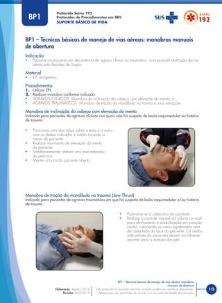 1/3
Indicação
• Paciente inconsciente em decorrência de agravo clínico ou traumático, com possível obstrução da via
aérea pela ﬂacidez da língua.
Material
• EPI obrigatório.
Procedimentos
1. Utilizar EPI.
2. Realizar manobra conforme indicado:
• AGRAVOS CLÍNICOS: Manobra de inclinação da cabeça com elevação do mento; e
• AGRAVOS TRAUMÁTICOS: Manobra de tração da mandíbula no trauma e suas variações.
Manobra de inclinação da cabeça com elevação do mento
Indicada para pacientes de agravos clínicos nas quais não há suspeita de lesão raquimedular ou história
de trauma.
Manobra de tração da mandíbula no trauma (Jaw Thrust)
Indicada para pacientes de agravos traumáticos em que há suspeita de lesão raquimedular e/ou história
de trauma.
BP1 – Técnicas básicas de manejo de vias aéreas: manobras manuais
de abertura
Protocolo Samu 192
Protocolos de Procedimentos em SBV
SUPORTE BÁSICO DE VIDA
BP1 – Técnicas básicas de manejo de vias aéreas: manobras
manuais de abertura
Este protocolo foi pautado nas mais recentes evidências cientíﬁcas disponíveis.
Adaptações são permitidas de acordo com as particularidades dos serviços.
Elaboração: Agosto/2014
Revisão: Abril/2015
BP1
• Posicionar uma das mãos sobre a testa e a outra
com os dedos indicador e médio tocando o
mento do paciente.
• Realizar movimento de elevação do mento
do paciente.
• Simultaneamente, efetuar uma leve extensão
do pescoço.
• Manter a boca do paciente aberta.
• Posicionar-se à cabeceira do paciente.
• Realizar o controle manual da coluna cervical
para alinhamento e estabilização em posição
neutra, colocando as mãos espalmadas uma
de cada lado da face do paciente. Os dedos
indicadores do socorrista devem inicialmente
apontar para a direção dos pés.
 