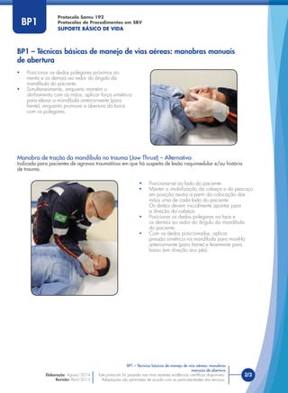 Este protocolo foi pautado nas mais recentes evidências cientíﬁcas disponíveis.
Adaptações são permitidas de acordo com as particularidades dos serviços.
Elaboração: Agosto/2014
Revisão: Abril/2015
2/3
Protocolo Samu 192
Protocolos de Procedimentos em SBV
SUPORTE BÁSICO DE VIDA
Este protocolo foi pautado nas mais recentes evidências cientíﬁcas disponíveis.
Adaptações são permitidas de acordo com as particularidades dos serviços.
BP1
• Posicionar os dedos polegares próximos ao
mento e os demais ao redor do ângulo da
mandíbula do paciente.
• Simultaneamente, enquanto mantém o
alinhamento com as mãos, aplicar força simétrica
para elevar a mandíbula anteriormente (para
frente), enquanto promove a abertura da boca
com os polegares.
Manobra de tração da mandíbula no trauma (Jaw Thrust) – Alternativa
Indicada para pacientes de agravos traumáticos em que há suspeita de lesão raquimedular e/ou história
de trauma.
• Posicionar-se ao lado do paciente.
• Manter a imobilização da cabeça e do pescoço
em posição neutra a partir da colocação das
mãos uma de cada lado do paciente.
Os dedos devem inicialmente apontar para
a direção da cabeça.
• Posicionar os dedos polegares na face e
os demais ao redor do ângulo da mandíbula
do paciente.
• Com os dedos posicionados, aplicar
pressão simétrica na mandíbula para movê-la
anteriormente (para frente) e levemente para
baixo (em direção aos pés).
BP1 – Técnicas básicas de manejo de vias aéreas: manobras manuais
de abertura
BP1 – Técnicas básicas de manejo de vias aéreas: manobras
manuais de abertura
 