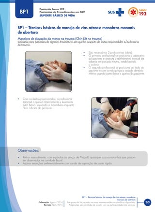 3/3
Manobra de elevação do mento no trauma (Chin Lift no trauma)
Indicada para pacientes de agravos traumáticos em que há suspeita de lesão raquimedular e/ou história
de trauma.
Protocolo Samu 192
Protocolos de Procedimentos em SBV
SUPORTE BÁSICO DE VIDA
Este protocolo foi pautado nas mais recentes evidências cientíﬁcas disponíveis.
Adaptações são permitidas de acordo com as particularidades dos serviços.
Elaboração: Agosto/2014
Revisão: Abril/2015
BP1
Observações:
• Retirar manualmente, com espátulas ou pinças de Maguill, quaisquer corpos estranhos que possam
ser observados na cavidade bucal.
• Aspirar secreções preferencialmente com sonda de aspiração de ponta rígida.
• São necessários 2 proﬁssionais (ideal).
• O primeiro proﬁssional se posiciona à cabeceira
do paciente e executa o alinhamento manual da
cabeça em posição neutra, estabilizando
a coluna.
• O segundo proﬁssional se posiciona ao lado do
paciente e com a mão pinça a arcada dentária
inferior usando como base o queixo do paciente.
• Com os dedos posicionados, o proﬁssional
traciona o queixo anteriormente e levemente
para baixo, elevando a mandíbula enquanto
abre a boca do paciente.
BP1 – Técnicas básicas de manejo de vias aéreas: manobras manuais
de abertura
BP1 – Técnicas básicas de manejo de vias aéreas: manobras
manuais de abertura
 