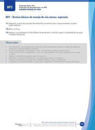 Este protocolo foi pautado nas mais recentes evidências cientíﬁcas disponíveis.
Adaptações são permitidas de acordo com as particularidades dos serviços.
Elaboração: Agosto/2014
Revisão: Abril/2015
2/2
Protocolo Samu 192
Protocolos de Procedimentos em SBV
SUPORTE BÁSICO DE VIDA
Este protocolo foi pautado nas mais recentes evidências cientíﬁcas disponíveis.
Adaptações são permitidas de acordo com as particularidades dos serviços.
BP2
BP2 – Técnicas básicas de manejo de vias aéreas: aspiração
BP2 – Técnicas básicas de manejo de vias aéreas: aspiração
11. Desprezar a sonda de aspiração descartável (ou encaminhar para o reprocessamento, se ponta
rígida metálica).
12. Retirar as luvas.
13. Registrar o procedimento na ﬁcha/boletim de atendimento, incluindo aspecto e quantidade de secreções
e resposta do paciente.
Observações:
• Para determinar a profundidade de inserção da sonda nasotraqueal, mensurar o cateter do lóbulo da
orelha até a comissura labial do paciente.
• Em casos de aspiração nasotraqueal, manter monitorização cardíaca e de saturação.
• Analisar durante todo o procedimento o risco de comprometimento da função cardiopulmonar, náusea
e vômito.
• Realizar o procedimento quantas vezes for necessário.
• Interromper e oxigenar imediatamente, caso haja queda brusca da saturação.
• Observar possível resposta vagal como: espasmo laríngeo, apneia e bradicardia.
• Considerar a posição semi-fowler ou fowler para a aspiração, (contraindicada nos casos de trauma).
 