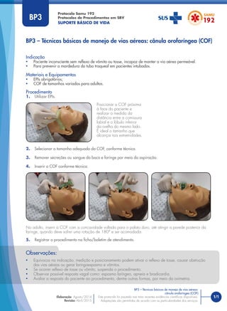 1/1
BP3 – Técnicas básicas de manejo de vias aéreas: cânula orofaríngea (COF)
Protocolo Samu 192
Protocolos de Procedimentos em SBV
SUPORTE BÁSICO DE VIDA
BP3 – Técnicas básicas de manejo de vias aéreas:
cânula orofaríngea (COF)
Este protocolo foi pautado nas mais recentes evidências cientíﬁcas disponíveis.
Adaptações são permitidas de acordo com as particularidades dos serviços.
Elaboração: Agosto/2014
Revisão: Abril/2015
BP3
• Equívocos na indicação, medição e posicionamento podem ativar o reﬂexo de tosse, causar obstrução
das vias aéreas ou gerar laringoespasmo e vômitos.
• Se ocorrer reﬂexo de tosse ou vômito, suspenda o procedimento.
• Observar possível resposta vagal como: espasmo laríngeo, apneia e bradicardia.
• Avaliar a resposta do paciente ao procedimento, dentre outras formas, por meio da oximetria.
Observações:
Procedimento
1. Utilizar EPIs.
Indicação
• Paciente inconsciente sem reﬂexo de vômito ou tosse, incapaz de manter a via aérea permeável.
• Para prevenir a mordedura do tubo traqueal em pacientes intubados.
Materiais e Equipamentos
• EPIs obrigatórios;
• COF de tamanhos variados para adultos.
Posicionar a COF próxima
à face do paciente e
realizar a medida da
distância entre a comissura
labial e o lóbulo inferior
da orelha do mesmo lado.
É ideal o tamanho que
alcançar tais extremidades.
2. Selecionar o tamanho adequado da COF, conforme técnica.
3. Remover secreções ou sangue da boca e faringe por meio da aspiração.
4. Inserir a COF conforme técnica.
No adulto, inserir a COF com a concavidade voltada para o palato duro, até atingir a parede posterior da
faringe, quando deve sofrer uma rotação de 180° e ser acomodada.
5. Registrar o procedimento na ﬁcha/boletim de atendimento.
 