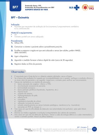 1/1
Indicação
• Pacientes que necessitem de avaliação do funcionamento/comprometimento ventilatório
e/ou cardiovascular.
Material e equipamentos
• EPI.
• Oxímetro portátil com sensor adequado.
Procedimento
1. Utilizar EPIs.
2. Comunicar e orientar o paciente sobre o procedimento prescrito.
3. Escolher e preparar a região em que será colocado o sensor (em adultos, preferir MMSS,
dedo indicador).
4. Ligar o dispositivo.
5. Aguardar o medidor fornecer a leitura digital do valor (cerca de 30 segundos).
6. Registrar dados na ﬁcha do paciente.
BP7 – Oximetria
Protocolo Samu 192
Protocolos de Procedimentos em SBV
SUPORTE BÁSICO DE VIDA
BP7 – Oximetria
Este protocolo foi pautado nas mais recentes evidências cientíﬁcas disponíveis.
Adaptações são permitidas de acordo com as particularidades dos serviços.
Elaboração: Agosto/2014
Revisão: Abril/2015
BP7
Observações:
• É importante que a fonte de luz e o detector estejam alinhados, secos e limpos.
• Se a leitura dos resultados for suspeita por incompatibilidade com o quadro, veriﬁque a condição clínica e
os sinais vitais do paciente e, em seguida, inspecione o oxímetro para veriﬁcar seu funcionamento.
• Fatores de interferência na medida da saturação:
• baixa saturação de oxigênio - inferior a 70%;
• movimentação excessiva do paciente;
• luminosidade excessiva;
• baixa perfusão periférica (hipotensão, hipotermia, etc.);
• hipoxia local;
• suspeita de anemia;
• hiperpigmentação da pele;
• edema local;
• convulsão;
• interferência (esmalte de unhas);
• utilização incorreta do sensor;
• oclusão arterial próxima ao sensor (oclusão patológica, mecânica e/ou traumática);
• pacientes em PCR ou choque; e
• Nos casos em que há diﬁculdade de detecção nas extremidades (má perfusão), optar pelo lóbulo
da orelha.
• Informar ao médico regulador a evolução/comportamento dos valores da oximetria.
• Nos casos em que não há detecção de leitura, checar o cabo de energia elétrica e o cabo intermediário.
Sendo o oxímetro portátil, checar as pilhas/baterias.
 