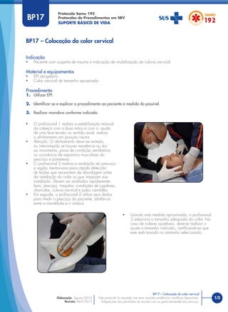 1/3
Indicação
• Paciente com suspeita de trauma e indicação de imobilização de coluna cervical.
Material e equipamentos
• EPI obrigatório
• Colar cervical de tamanho apropriado
Procedimento
1. Utilizar EPI.
2. Identiﬁcar-se e explicar o procedimento ao paciente à medida do possível.
3. Realizar manobra conforme indicado:
BP17 – Colocação do colar cervical
Protocolo Samu 192
Protocolos de Procedimentos em SBV
SUPORTE BÁSICO DE VIDA
Este protocolo foi pautado nas mais recentes evidências cientíﬁcas disponíveis.
Adaptações são permitidas de acordo com as particularidades dos serviços.
Elaboração: Agosto/2014
Revisão: Abril/2015
BP17
• O proﬁssional 1 realiza a estabilização manual
da cabeça com a duas mãos e com a ajuda
de uma leve tensão no sentido axial, realiza
o alinhamento em posição neutra.
• Atenção: O alinhamento deve ser evitado
ou interrompido se houver resistência ou dor
ao movimento, piora da condição ventilatória
ou ocorrência de espasmos musculares do
pescoço e parestesia.
• O proﬁssional 2 realiza a avaliação do pescoço
e região mentoniana para rápida detecção
de lesões que necessitem de abordagem antes
da instalação do colar ou que impeçam sua
instalação. Devem ser avaliados rapidamente:
face, pescoço, traquéia, condições de jugulares,
clavículas, coluna cervical e pulso carotídeo.
• Em seguida, o proﬁssional 2 utiliza seus dedos
para medir o pescoço do paciente, (distância
entre a mandíbula e o ombro).
• Usando esta medida aproximada, o proﬁssional
2 seleciona o tamanho adequado do colar. No
caso de colares ajustáveis, deve-se realizar o
ajuste o tamanho indicado, certiﬁcando-se que
este está travado no tamanho selecionado;
BP17 – Colocação do colar cervical
 