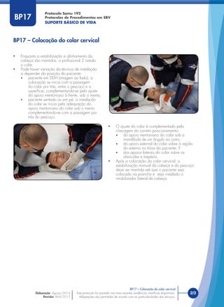 Este protocolo foi pautado nas mais recentes evidências cientíﬁcas disponíveis.
Adaptações são permitidas de acordo com as particularidades dos serviços.
2/3
Protocolo Samu 192
Protocolos de Procedimentos em SBV
SUPORTE BÁSICO DE VIDA
Este protocolo foi pautado nas mais recentes evidências cientíﬁcas disponíveis.
Adaptações são permitidas de acordo com as particularidades dos serviços.
BP17
• O ajuste do colar é complementado pela
checagem do correto posicionamento:
• do apoio mentoniano do colar sob a
mandíbula de um ângulo ao outro;
• do apoio esternal do colar sobre a região
do esterno no tórax do paciente; E
• dos apoios laterais do colar sobre as
clavículas e trapézio.
• Após a colocação do colar cervical, a
estabilização manual da cabeça e do pescoço
deve ser mantida até que o paciente seja
colocado na prancha e seja instalado o
imobilizador lateral de cabeça.
• Enquanto a estabilização e alinhamento da
cabeça são mantidos, o proﬁssional 2 instala
o colar.
• Pode haver variação da técnica de instalação
a depender da posição do paciente:
• paciente em DDH (imagem ao lado), a
colocação se inicia com a passagem
do colar por trás, entre o pescoço e a
superfície, complementando-se pelo ajuste
do apoio mentoniano à frente, sob o mento;
• paciente sentado ou em pé, a instalação
do colar se inicia pela adequação do
apoio mentoniano do colar sob o mento
complementando-se com a passagem por
trás do pescoço.
BP17 – Colocação do colar cervical
BP17 – Colocação do colar cervical
Elaboração: Agosto/2014
Revisão: Abril/2015
 