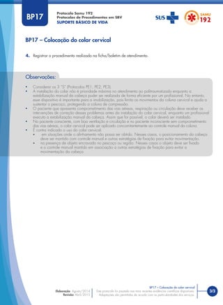 3/3
BP17 – Colocação do colar cervical
Protocolo Samu 192
Protocolos de Procedimentos em SBV
SUPORTE BÁSICO DE VIDA
BP17 – Colocação do colar cervical
Este protocolo foi pautado nas mais recentes evidências cientíﬁcas disponíveis.
Adaptações são permitidas de acordo com as particularidades dos serviços.
Elaboração: Agosto/2014
Revisão: Abril/2015
BP17
4. Registrar o procedimento realizado na ﬁcha/boletim de atendimento.
Observações:
• Considerar os 3 “S” (Protocolos PE1, PE2, PE3).
• A instalação do colar não é prioridade máxima no atendimento ao politraumatizado enquanto a
estabilização manual da cabeça puder ser realizada de forma eﬁciente por um proﬁssional. No entanto,
esse dispositivo é importante para a imobilização, pois limita os movimentos da coluna cervical e ajuda a
sustentar o pescoço, protegendo a coluna de compressão.
• O paciente que apresenta comprometimento das vias aéreas, respiração ou circulação deve receber as
intervenções de correção desses problemas antes da instalação do colar cervical, enquanto um proﬁssional
executa a estabilização manual da cabeça. Assim que for possível, o colar deverá ser instalado.
• No paciente consciente, com boa ventilação e circulação e no paciente inconsciente sem comprometimento
das vias aéreas, o colar cervical pode ser aplicado concomitantemente ao controle manual da coluna.
• É contra indicado o uso do colar cervical:
• em situações onde o alinhamento não possa ser obtido. Nesses casos, o posicionamento da cabeça
deve ser mantido com controle manual e outras estratégias de ﬁxação para evitar movimentação.
• na presença de objeto encravado no pescoço ou região. Nesses casos o objeto deve ser ﬁxado
e o controle manual mantido em associação a outras estratégias de ﬁxação para evitar a
movimentação da cabeça.
 