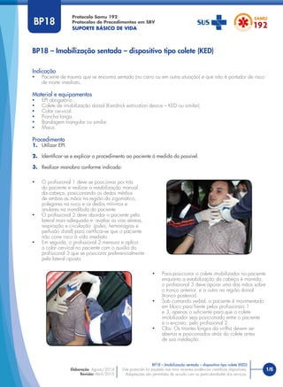 1/6
Indicação
• Paciente de trauma que se encontra sentado (no carro ou em outra situação) e que não é portador de risco
de morte imediato.
Material e equipamentos
• EPI obrigatório .
• Colete de imobilização dorsal (Kendrick extrication device – KED ou similar).
• Colar cervical.
• Prancha longa.
• Bandagem triangular ou similar.
• Maca.
Procedimento
1. Utilizar EPI.
2. Identiﬁcar-se e explicar o procedimento ao paciente à medida do possível.
3. Realizar manobra conforme indicado:
BP18 – Imobilização sentada – dispositivo tipo colete (KED)
Protocolo Samu 192
Protocolos de Procedimentos em SBV
SUPORTE BÁSICO DE VIDA
Este protocolo foi pautado nas mais recentes evidências cientíﬁcas disponíveis.
Adaptações são permitidas de acordo com as particularidades dos serviços.
Elaboração: Agosto/2014
Revisão: Abril/2015
BP18
• O proﬁssional 1 deve se posicionar por trás
do paciente e realizar a estabilização manual
da cabeça, posicionando os dedos médios
de ambas as mãos na região do zigomático,
polegares na nuca e os dedos mínimos e
anulares na mandíbula do paciente.
• O proﬁssional 2 deve abordar o paciente pela
lateral mais adequada e avaliar as vias aéreas,
respiração e circulação (pulso, hemorragias e
perfusão distal) para certiﬁcar-se que o paciente
não corre risco à vida imediato.
• Em seguida, o proﬁssional 2 mensura e aplica
o colar cervical no paciente com o auxilio do
proﬁssional 3 que se posiciona preferencialmente
pela lateral oposta.
• Para posicionar o colete imobilizador no paciente
enquanto a estabilização da cabeça é mantida,
o proﬁssional 3 deve apoiar uma das mãos sobre
o tronco anterior e a outra na região dorsal
(tronco posterior).
• Sob comando verbal, o paciente é movimentado
em bloco para frente pelos proﬁssionais 1
e 3, apenas o suﬁciente para que o colete
imobilizador seja posicionado entre o paciente
e o encosto, pelo proﬁssional 2.
• Obs: Os tirantes longos da virilha devem ser
abertos e posicionados atrás do colete antes
de sua instalação.
BP18 – Imobilização sentada – dispositivo tipo colete (KED)
 