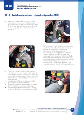 Este protocolo foi pautado nas mais recentes evidências cientíﬁcas disponíveis.
Adaptações são permitidas de acordo com as particularidades dos serviços.
Elaboração: Agosto/2014
Revisão: Abril/2015
2/6
Protocolo Samu 192
Protocolos de Procedimentos em SBV
SUPORTE BÁSICO DE VIDA
Este protocolo foi pautado nas mais recentes evidências cientíﬁcas disponíveis.
Adaptações são permitidas de acordo com as particularidades dos serviços.
BP18
BP18 – Imobilização sentada – dispositivo tipo colete (KED)
• Após posicionar o colete imobilizador entre
o encosto e o paciente, as abas laterais do
equipamento são ajustadas à altura do paciente
de forma que sua parte superior toque as axilas
para, em seguida, serem ajustadas em torno
do tronco.
• Os tirantes longos da virilha que já estavam
soltos, devem ser posicionados e ajustados sob
cada membro inferior e conectado ao colete do
mesmo lado. A passagem do tirante é realizada
debaixo da coxa e da nádega no sentido de
frente para trás.
• Atenção especial deve ser dada a genitália
que não deve ﬁcar sob os tirantes.
• Quando corretamente posicionados, os tirantes
da virilha devem ser ajustados (apertados).
• Nesse momento é necessário revisar e ajustar
os tirantes do tronco, exceto o superior (verde).
• Os proﬁssionais 2 e 3, realizam o aﬁvelamento
dos tirantes iniciando pelo central (amarelo),
seguido do tirante inferior (vermelho) e,
ﬁnalmente, o tirante superior (verde).
• Os proﬁssionais devem garantir que o tirante
superior (verde) posicionado no tórax não
esteja apertado e comprometendo a ventilação.
Esse tirante deve ser mantido frouxo até que o
paciente esteja pronto para ser retirado, quando
então será ajustado como os demais.
• O proﬁssional 1 deve manter a estabilização
manual da cabeça durante todo o procedimento.
BP18 – Imobilização sentada – dispositivo tipo colete (KED)
 