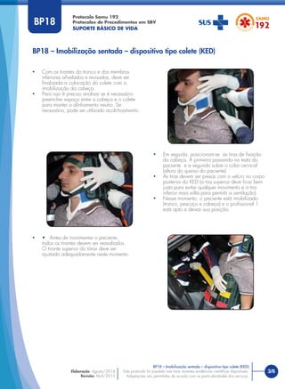 3/6
BP18 – Imobilização sentada – dispositivo tipo colete (KED)
Protocolo Samu 192
Protocolos de Procedimentos em SBV
SUPORTE BÁSICO DE VIDA
Este protocolo foi pautado nas mais recentes evidências cientíﬁcas disponíveis.
Adaptações são permitidas de acordo com as particularidades dos serviços.
Elaboração: Agosto/2014
Revisão: Abril/2015
BP18
• Com os tirantes do tronco e dos membros
inferiores aﬁvelados e revisados, deve ser
ﬁnalizada a colocação do colete com a
imobilização da cabeça.
• Para isso é preciso analisar se é necessário
preencher espaço entre a cabeça e o colete
para manter o alinhamento neutro. Se
necessário, pode ser utilizado acolchoamento.
• • Antes de movimentar o paciente,
todos os tirantes devem ser reavaliados.
O tirante superior do tórax deve ser
ajustado adequadamente neste momento.
• Em seguida, posicionam-se as tiras de ﬁxação
da cabeça. A primeira passando na testa do
paciente e a segunda sobre o colar cervical
(altura do queixo do paciente).
• As tiras devem ser presas com o velcro no corpo
posterior do KED (a tira superior deve ﬁcar bem
justa para evitar qualquer movimento e a tira
inferior mais solta para permitir a ventilação).
• Nesse momento, o paciente está imobilizado
(tronco, pescoço e cabeça) e o proﬁssional 1
está apto a deixar sua posição.
BP18 – Imobilização sentada – dispositivo tipo colete (KED)
 
