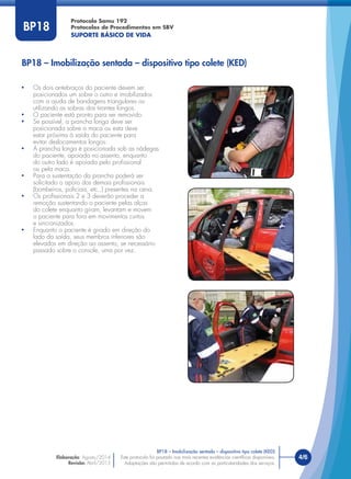 Este protocolo foi pautado nas mais recentes evidências cientíﬁcas disponíveis.
Adaptações são permitidas de acordo com as particularidades dos serviços.
Elaboração: Agosto/2014
Revisão: Abril/2015
4/6
Protocolo Samu 192
Protocolos de Procedimentos em SBV
SUPORTE BÁSICO DE VIDA
Este protocolo foi pautado nas mais recentes evidências cientíﬁcas disponíveis.
Adaptações são permitidas de acordo com as particularidades dos serviços.
BP18
BP18 – Imobilização sentada – dispositivo tipo colete (KED)
• Os dois antebraços do paciente devem ser
posicionados um sobre o outro e imobilizados
com a ajuda de bandagens triangulares ou
utilizando as sobras dos tirantes longos.
• O paciente está pronto para ser removido.
• Se possível, a prancha longa deve ser
posicionada sobre a maca ou esta deve
estar próxima à saída do paciente para
evitar deslocamentos longos.
• A prancha longa é posicionada sob as nádegas
do paciente, apoiada no assento, enquanto
do outro lado é apoiada pelo proﬁssional
ou pela maca.
• Para a sustentação da prancha poderá ser
solicitado o apoio dos demais proﬁssionais
(bombeiros, policiais, etc.,) presentes na cena.
• Os proﬁssionais 2 e 3 deverão proceder a
remoção sustentando o paciente pelas alças
do colete enquanto giram, levantam e movem
o paciente para fora em movimentos curtos
e sincronizados.
• Enquanto o paciente é girado em direção do
lado da saída, seus membros inferiores são
elevados em direção ao assento, se necessário
passado sobre o console, uma por vez.
BP18 – Imobilização sentada – dispositivo tipo colete (KED)
 