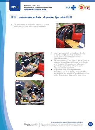 5/6
BP18 – Imobilização sentada – dispositivo tipo colete (KED)
Protocolo Samu 192
Protocolos de Procedimentos em SBV
SUPORTE BÁSICO DE VIDA
Este protocolo foi pautado nas mais recentes evidências cientíﬁcas disponíveis.
Adaptações são permitidas de acordo com as particularidades dos serviços.
Elaboração: Agosto/2014
Revisão: Abril/2015
BP18
• Os giros devem ser realizados até que o paciente
esteja com as costas voltadas para a prancha.
BP18 – Imobilização sentada – dispositivo tipo colete (KED)
• Assim que o paciente for girado em direção
à prancha longa, ele deve ser deitado
sobre prancha mantendo os membros
inferiores elevados.
• Nesse momento, o cinto superior (verde) do tórax
deve ser afrouxado para favorecer a ventilação
e os cintos da virilha devem ser soltos para
permitir que os membros inferiores sejam
abaixados sobre a prancha.
• O paciente deve ser adequadamente
posicionado na prancha longa com o colete
para receber, em seguida, o aﬁvelamento dos os
cintos de segurança da prancha e da maca.
 