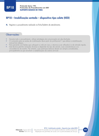 Este protocolo foi pautado nas mais recentes evidências cientíﬁcas disponíveis.
Adaptações são permitidas de acordo com as particularidades dos serviços.
Elaboração: Agosto/2014
Revisão: Abril/2015
6/6
Protocolo Samu 192
Protocolos de Procedimentos em SBV
SUPORTE BÁSICO DE VIDA
Este protocolo foi pautado nas mais recentes evidências cientíﬁcas disponíveis.
Adaptações são permitidas de acordo com as particularidades dos serviços.
BP18
BP18 – Imobilização sentada – dispositivo tipo colete (KED)
4. Registrar o procedimento realizado na ﬁcha/boletim de atendimento.
Observações:
• Durante todo o procedimento, utilizar estratégias de comunicação em alça fechada.
• O comando para as ações de mobilização deve partir do proﬁssional 1 que efetua a estabilização
manual da cabeça.
• Para paciente com lesões que coloquem a vida em risco, a técnica a ser utilizada é a de retirada rápida.
• Esta técnica permite variações diversas a depender do tipo de veículo, suas características e as
circunstâncias do evento. No entanto, suas premissas básicas devem ser sempre consideradas,
principalmente as que envolvem a estabilização da coluna cervical.
BP18 – Imobilização sentada – dispositivo tipo colete (KED)
 