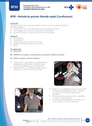 1/3
Indicação
Paciente de trauma que se encontra sentado (no carro ou em circunstância similar) nas
seguintes situações:
• condições de risco à vida detectadas durante a avaliação primária;
• cena insegura com risco para o paciente e os proﬁssionais;
• paciente diﬁcultando o acesso a outro com lesão mais grave.
Material
• EPI obrigatório
• Colar cervical.
• Prancha longa com, no mínimo, três cintos.
• Imobilizador lateral de cabeça com tirantes.
• Maca.
Procedimento
1. Utilizar EPI;
2. Identiﬁcar-se e explicar o procedimento ao paciente à medida do possível.
3. Realizar manobra conforme indicado:
Protocolo Samu 192
Protocolos de Procedimentos em SBV
SUPORTE BÁSICO DE VIDA
Este protocolo foi pautado nas mais recentes evidências cientíﬁcas disponíveis.
Adaptações são permitidas de acordo com as particularidades dos serviços.
Elaboração: Agosto/2014
Revisão: Abril/2015
BP20 – Retirada de paciente: Retirada rápida (3 proﬁssionais)
BP20 – Retirada de paciente: Retirada rápida (3 proﬁssionais)
BP20
• O proﬁssional 1 deve realizar o procedimento de
estabilização e alinhamento manual da coluna
cervical, de preferência, por trás do paciente.
• Nesse momento, uma avaliação rápida deve ser
realizada e o colar cervical é posicionado.
• Ainda com a estabilização manual, o proﬁssional
2 executa a estabilização do tronco, enquanto
o proﬁssional 3 controla a região inferior
das pernas.
• Inicia-se uma série de giros curtos e controlados
em direção a rota de saída.
• As pernas do paciente devem ser movidas uma
a uma, sobre o console, se necessário.
 
