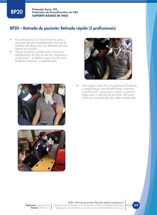 Este protocolo foi pautado nas mais recentes evidências cientíﬁcas disponíveis.
Adaptações são permitidas de acordo com as particularidades dos serviços.
2/3
Protocolo Samu 192
Protocolos de Procedimentos em SBV
SUPORTE BÁSICO DE VIDA
Este protocolo foi pautado nas mais recentes evidências cientíﬁcas disponíveis.
Adaptações são permitidas de acordo com as particularidades dos serviços.
BP20
BP20 – Retirada de paciente: Retirada rápida (3 proﬁssionais)
BP20 – Retirada de paciente: Retirada rápida (3 proﬁssionais)
• Os proﬁssionais 2 e 3 continuam a girar o
paciente até que a estabilização manual da
cabeça não possa mais ser efetuada por trás
(dentro do veículo).
• Nesse momento o proﬁssional 2 assume a
estabilização de fora do veículo, enquanto o
proﬁssional 1 se desloca para fora do carro
podendo reassumir a estabilização.
• Uma opção muito útil, é o proﬁssional 2 efetuar
a estabilização manual pela frente, enquanto
o proﬁssional 1 posiciona e apoia a prancha
longa para a descida do paciente, de forma
similar ao procedimento de colete imobilizador.
Elaboração: Agosto/2014
Revisão: Abril/2015
 