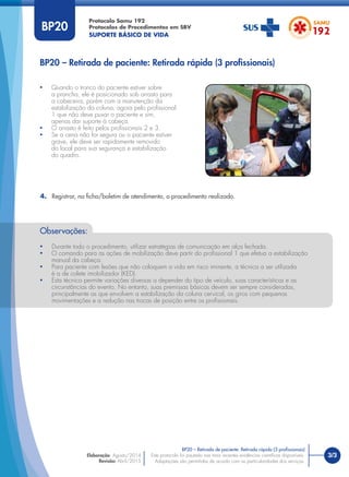 3/3
Protocolo Samu 192
Protocolos de Procedimentos em SBV
SUPORTE BÁSICO DE VIDA
Este protocolo foi pautado nas mais recentes evidências cientíﬁcas disponíveis.
Adaptações são permitidas de acordo com as particularidades dos serviços.
Elaboração: Agosto/2014
Revisão: Abril/2015
BP20 – Retirada de paciente: Retirada rápida (3 proﬁssionais)
BP20 – Retirada de paciente: Retirada rápida (3 proﬁssionais)
BP20
• Quando o tronco do paciente estiver sobre
a prancha, ele é posicionado sob arrasto para
a cabeceira, porém com a manutenção da
estabilização da coluna, agora pelo proﬁssional
1 que não deve puxar o paciente e sim,
apenas dar suporte à cabeça.
• O arrasto é feito pelos proﬁssionais 2 e 3.
• Se a cena não for segura ou o paciente estiver
grave, ele deve ser rapidamente removido
do local para sua segurança e estabilização
do quadro.
4. Registrar, na ﬁcha/boletim de atendimento, o procedimento realizado.
Observações:
• Durante todo o procedimento, utilizar estratégias de comunicação em alça fechada.
• O comando para as ações de mobilização deve partir do proﬁssional 1 que efetua a estabilização
manual da cabeça.
• Para paciente com lesões que não coloquem a vida em risco iminente, a técnica a ser utilizada
é a de colete imobilizador (KED).
• Esta técnica permite variações diversas a depender do tipo de veículo, suas características e as
circunstâncias do evento. No entanto, suas premissas básicas devem ser sempre consideradas,
principalmente as que envolvem a estabilização da coluna cervical, os giros com pequenas
movimentações e a redução nas trocas de posição entre os proﬁssionais.
 