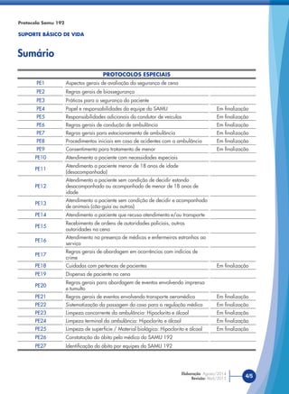 PROTOCOLOS ESPECIAIS
PE1 Aspectos gerais de avaliação da segurança de cena
PE2 Regras gerais de biossegurança
PE3 Práticas para a segurança do paciente
PE4 Papel e responsabilidades da equipe do SAMU Em ﬁnalização
PE5 Responsabilidades adicionais do condutor de veículos Em ﬁnalização
PE6 Regras gerais de condução de ambulância Em ﬁnalização
PE7 Regras gerais para estacionamento de ambulância Em ﬁnalização
PE8 Procedimentos iniciais em caso de acidentes com a ambulância Em ﬁnalização
PE9 Consentimento para tratamento de menor Em ﬁnalização
PE10 Atendimento a paciente com necessidades especiais
PE11
Atendimento a paciente menor de 18 anos de idade
(desacompanhado)
PE12
Atendimento a paciente sem condição de decidir estando
desacompanhado ou acompanhado de menor de 18 anos de
idade
PE13
Atendimento a paciente sem condição de decidir e acompanhado
de animais (cão-guia ou outros)
PE14 Atendimento a paciente que recusa atendimento e/ou transporte
PE15
Recebimento de ordens de autoridades policiais, outras
autoridades na cena
PE16
Atendimento na presença de médicos e enfermeiros estranhos ao
serviço
PE17
Regras gerais de abordagem em ocorrências com indícios de
crime
PE18 Cuidados com pertences de pacientes Em ﬁnalização
PE19 Dispensa de paciente na cena
PE20
Regras gerais para abordagem de eventos envolvendo imprensa
e tumulto
PE21 Regras gerais de eventos envolvendo transporte aeromédico Em ﬁnalização
PE22 Sistematização da passagem do caso para a regulação médica Em ﬁnalização
PE23 Limpeza concorrente da ambulância: Hipoclorito e álcool Em ﬁnalização
PE24 Limpeza terminal da ambulância: Hipoclorito e álcool Em ﬁnalização
PE25 Limpeza de superfície / Material biológico: Hipoclorito e álcool Em ﬁnalização
PE26 Constatação do óbito pelo médico do SAMU 192
PE27 Identiﬁcação do óbito por equipes do SAMU 192
Protocolo Samu 192
SUPORTE BÁSICO DE VIDA
Sumário
4/5Elaboração: Agosto/2014
Revisão: Abril/2015
 